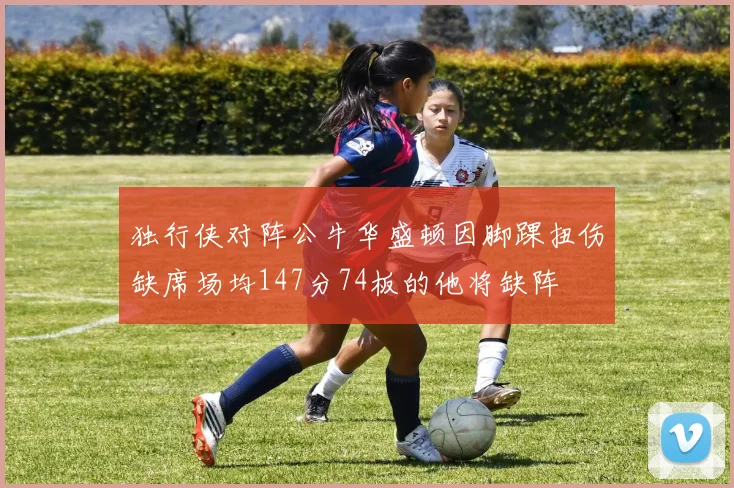 独行侠对阵公牛华盛顿因脚踝扭伤缺席场均147分74板的他将缺阵