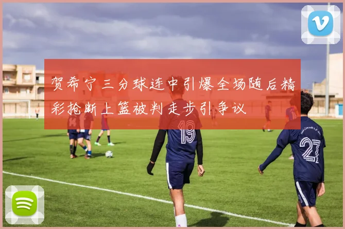贺希宁三分球连中引爆全场随后精彩抢断上篮被判走步引争议