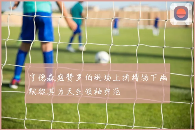 亨德森盛赞罗伯逊场上拼搏场下幽默称其为天生领袖典范