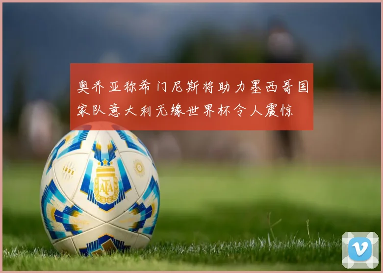 奥乔亚称希门尼斯将助力墨西哥国家队意大利无缘世界杯令人震惊