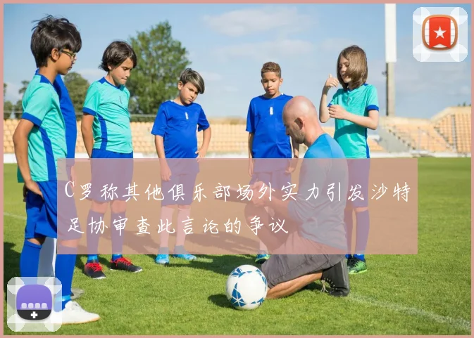C罗称其他俱乐部场外实力引发沙特足协审查此言论的争议