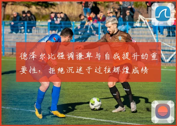 德泽尔比强调谦卑与自我提升的重要性，拒绝沉迷于过往辉煌成绩
