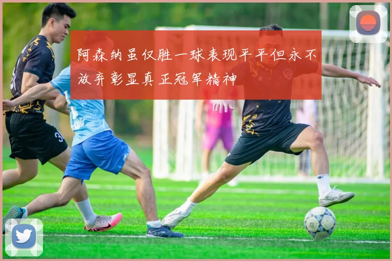阿森纳虽仅胜一球表现平平但永不放弃彰显真正冠军精神