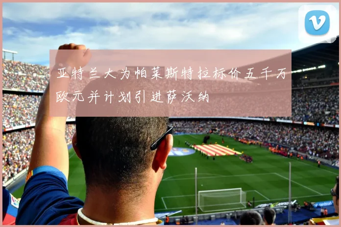 亚特兰大为帕莱斯特拉标价五千万欧元并计划引进萨沃纳