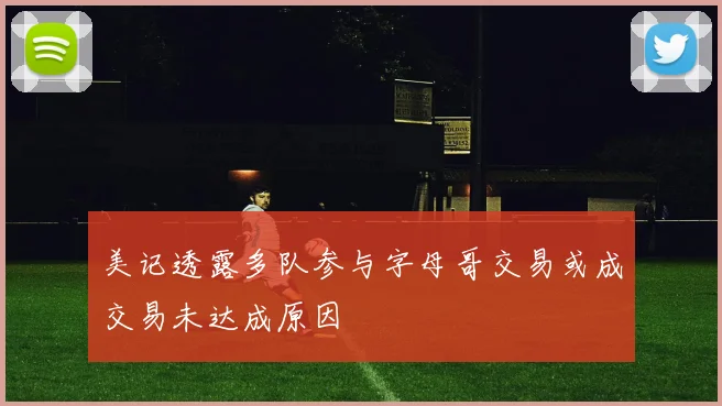 美记透露多队参与字母哥交易或成交易未达成原因