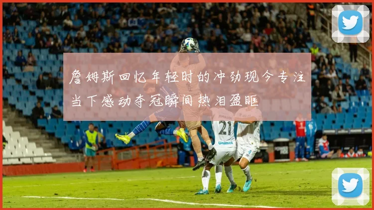 詹姆斯回忆年轻时的冲劲现今专注当下感动夺冠瞬间热泪盈眶