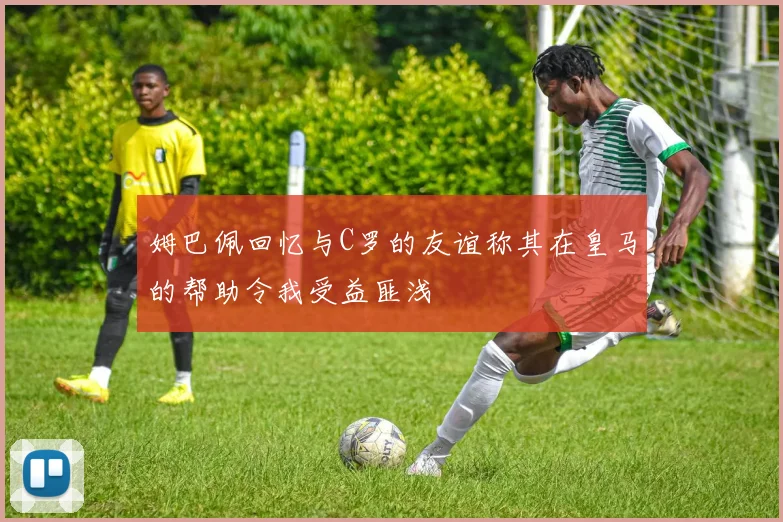 姆巴佩回忆与C罗的友谊称其在皇马的帮助令我受益匪浅