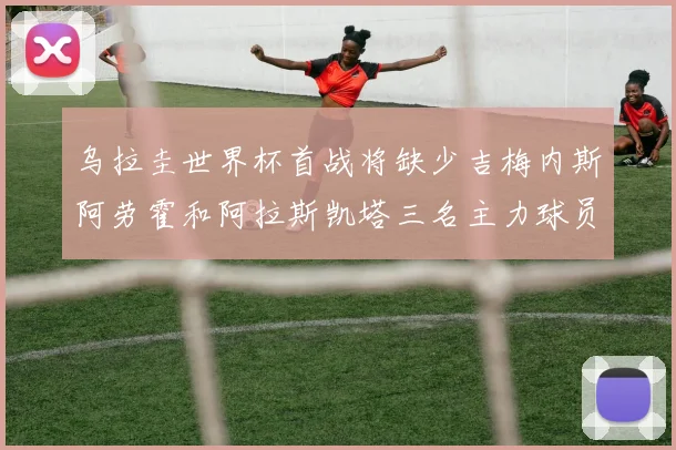 乌拉圭世界杯首战将缺少吉梅内斯阿劳霍和阿拉斯凯塔三名主力球员