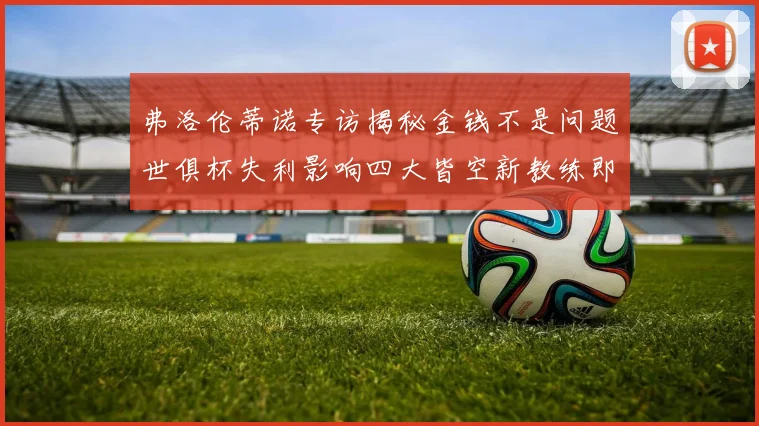 弗洛伦蒂诺专访揭秘金钱不是问题世俱杯失利影响四大皆空新教练即将到来