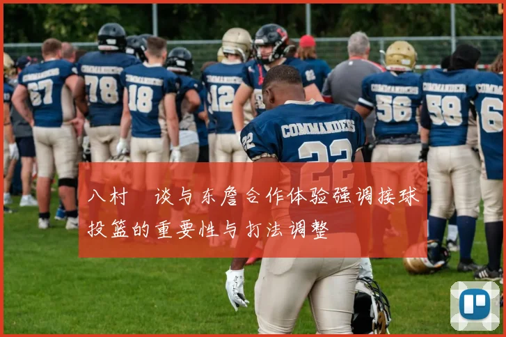 八村塁谈与东詹合作体验强调接球投篮的重要性与打法调整