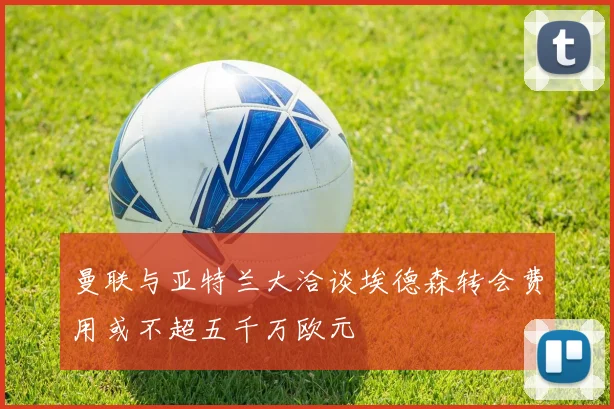 曼联与亚特兰大洽谈埃德森转会费用或不超五千万欧元