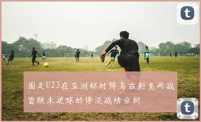国足U23在亚洲杯对阵乌兹别克两战皆败未进球的惨淡战绩分析
