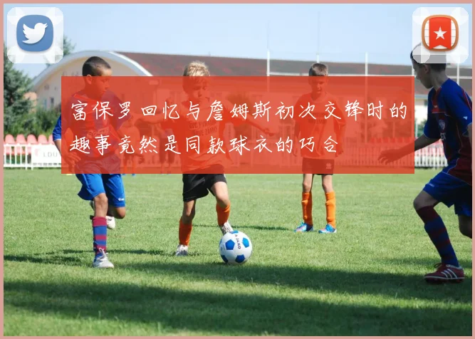 富保罗回忆与詹姆斯初次交锋时的趣事竟然是同款球衣的巧合