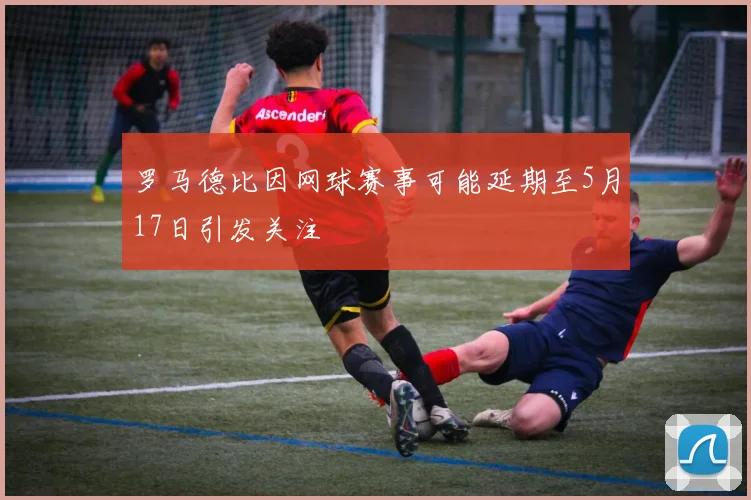 罗马德比因网球赛事可能延期至5月17日引发关注