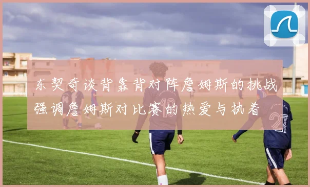 东契奇谈背靠背对阵詹姆斯的挑战强调詹姆斯对比赛的热爱与执着
