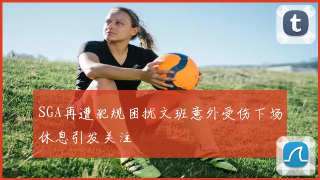 SGA再遭犯规困扰文班意外受伤下场休息引发关注