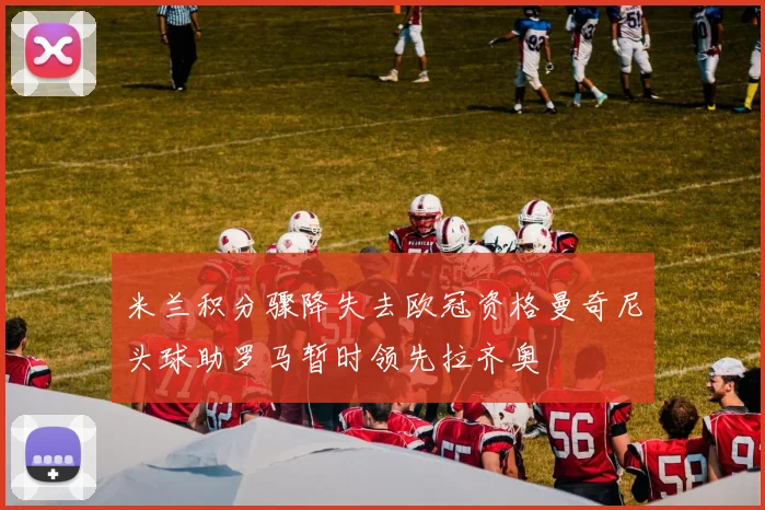 米兰积分骤降失去欧冠资格曼奇尼头球助罗马暂时领先拉齐奥