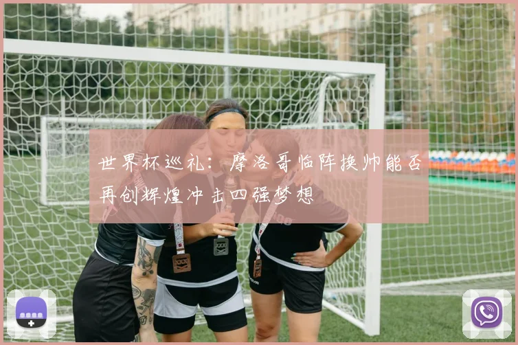 世界杯巡礼：摩洛哥临阵换帅能否再创辉煌冲击四强梦想