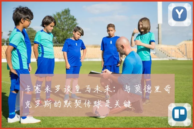 卡塞米罗谈皇马未来：与莫德里奇克罗斯的默契传球是关键