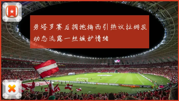 劳塔罗赛后拥抱梅西引热议拉姆发动态流露一丝嫉妒情绪