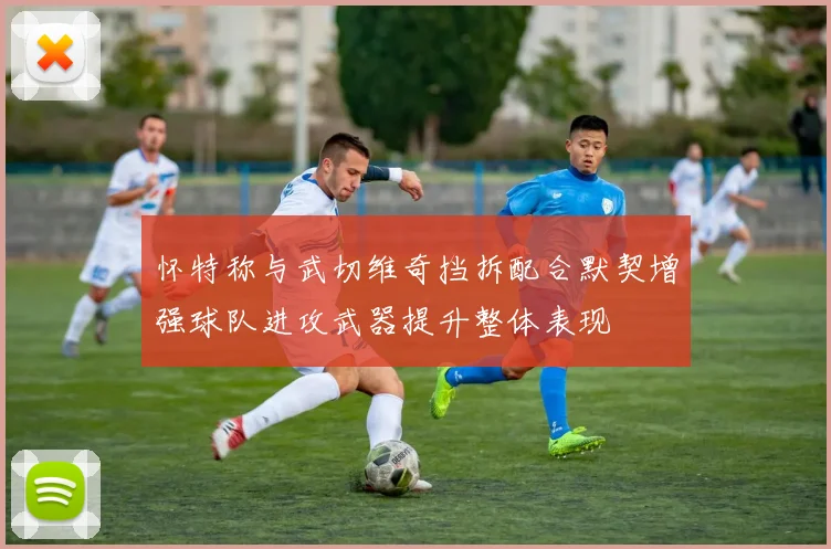 怀特称与武切维奇挡拆配合默契增强球队进攻武器提升整体表现