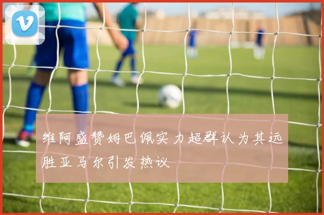 维阿盛赞姆巴佩实力超群认为其远胜亚马尔引发热议