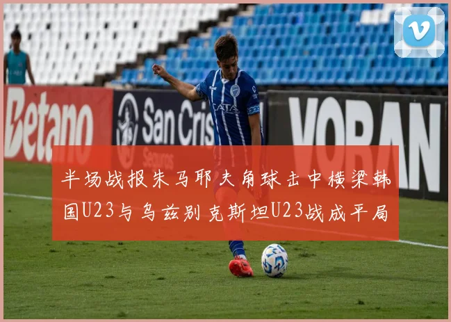 半场战报朱马耶夫角球击中横梁韩国U23与乌兹别克斯坦U23战成平局