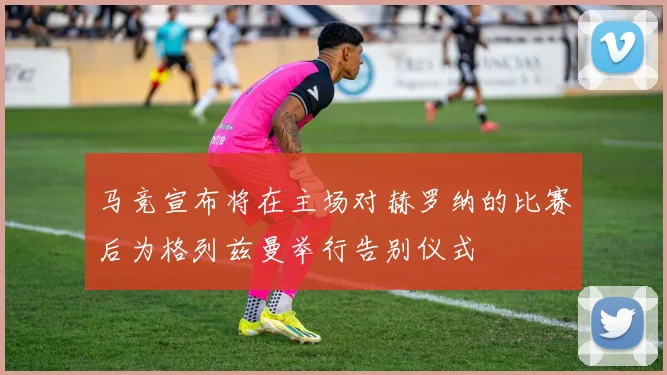 马竞宣布将在主场对赫罗纳的比赛后为格列兹曼举行告别仪式