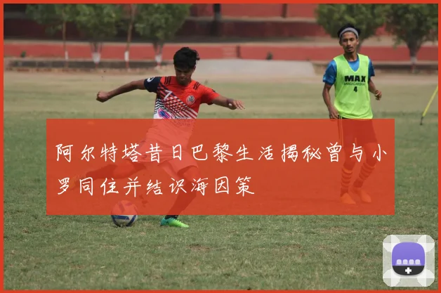 阿尔特塔昔日巴黎生活揭秘曾与小罗同住并结识海因策
