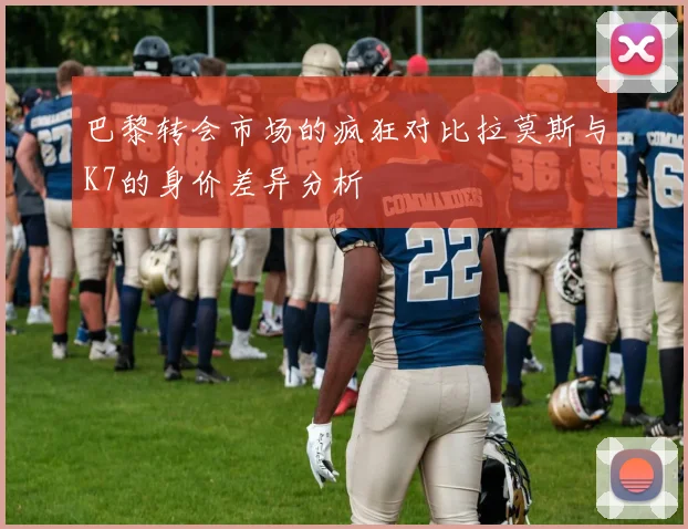 巴黎转会市场的疯狂对比拉莫斯与K7的身价差异分析