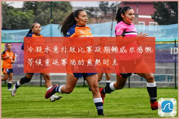 冷凝水意外致比赛延期鲍威尔感慨等候重返赛场的煎熬时光