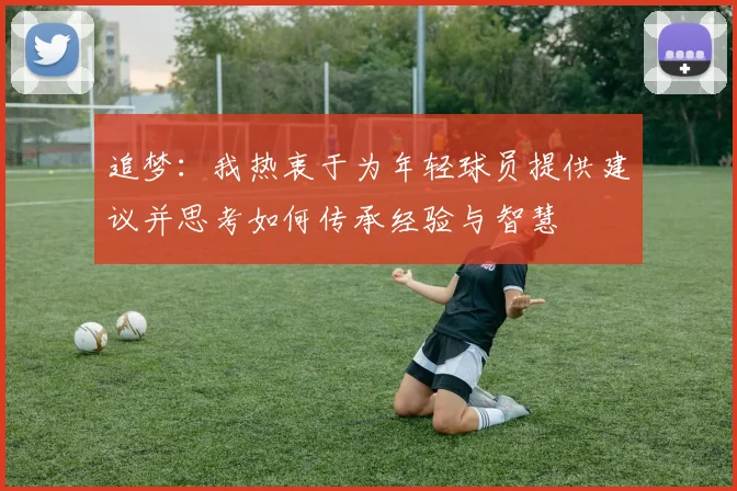 追梦：我热衷于为年轻球员提供建议并思考如何传承经验与智慧