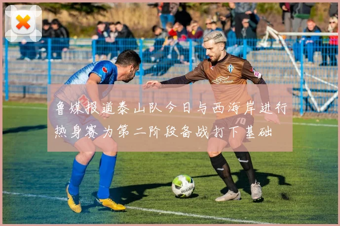 鲁媒报道泰山队今日与西海岸进行热身赛为第二阶段备战打下基础